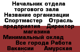 Начальник отдела торгового зала › Название организации ­ Спортмастер › Отрасль предприятия ­ Директор магазина › Минимальный оклад ­ 36 500 - Все города Работа » Вакансии   . Амурская обл.,Архаринский р-н